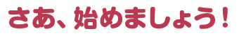 さあ、始めましょう！